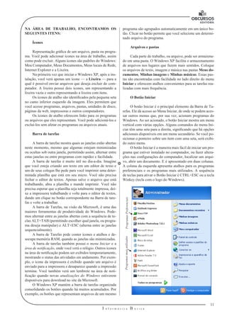 11
I n f o r m á t i c a B á s i c a
U
NA ÁREA DE TRABALHO, ENCONTRAMOS OS
SEGUINTES ITENS:
Ícones
Representação gráfica de um arquivo, pasta ou progra-
ma. Você pode adicionar ícones na área de trabalho, assim
como pode excluir. Alguns ícones são padrões do Windows:
Meu Computador, Meus Documentos, Meus locais de Rede,
Internet Explorer e a Lixeira.
Na primeira vez que iniciar o Windows XP, após a ins-
talação, você verá apenas um ícone — a Lixeira — para a
qual é possível enviar arquivos que deseja excluir do com-
putador. A lixeira possui dois ícones, um representando a
lixeira vazia e outro representando a lixeira com itens.
Os ícones de atalho são identificados pela pequena seta
no canto inferior esquerdo da imagem. Eles permitem que
você acesse programas, arquivos, pastas, unidades de disco,
páginas da web, impressoras e outros computadores.
Os ícones de atalho oferecem links para os programas
ou arquivos que eles representam. Você pode adicioná-los e
excluí-los sem afetar os programas ou arquivos atuais.
Barra de tarefas
A barra de tarefas mostra quais as janelas estão abertas
neste momento, mesmo que algumas estejam minimizadas
ou ocultas sob outra janela, permitindo assim, alternar entre
estas janelas ou entre programas com rapidez e facilidade.
A barra de tarefas é muito útil no dia-a-dia. Imagine
que você esteja criando um texto em um editor de texto e
um de seus colegas lhe pede para você imprimir uma deter-
minada planilha que está em seu micro. Você não precisa
fechar o editor de textos. Apenas salve o arquivo que está
trabalhando, abra a planilha e mande imprimir. Você não
precisa esperar que a planilha seja totalmente impressa, dei-
xe a impressora trabalhando e volte para o editor de textos,
dando um clique no botão correspondente na Barra de tare-
fas e volte a trabalhar.
A barra de Tarefas, na visão da Microsoft, é uma das
maiores ferramentas de produtividade do Windows. Pode-
mos alternar entre as janelas abertas com a sequência de te-
clas ALT+TAB (permitindo escolher qual janela, ou progra-
ma deseja manipular) e ALT+ESC (alterna entre as janelas
sequencialmente).
A barra de Tarefas pode conter ícones e atalhos e de-
socupa memória RAM, quando as janelas são minimizadas.
A barra de tarefas também possui o menu Iniciar e a
área de notificação, onde você verá o relógio. Outros ícones
na área de notificação podem ser exibidos temporariamente,
mostrando o status das atividades em andamento. Por exem-
plo, o ícone da impressora é exibido quando um arquivo é
enviado para a impressora e desaparece quando a impressão
termina. Você também verá um lembrete na área de noti-
ficação quando novas atualizações do Windows estiverem
disponíveis para download no site da Microsoft.
O Windows XP mantém a barra de tarefas organizada
consolidando os botões quando há muitos acumulados. Por
exemplo, os botões que representam arquivos de um mesmo
programa são agrupados automaticamente em um único bo-
tão. Clicar no botão permite que você selecione um determi-
nado arquivo do programa.
Arquivos e pastas
Cada parte do trabalho, ou arquivo, pode ser armazena-
do em uma pasta. O Windows XP facilita o armazenamento
de arquivos nos lugares que fazem mais sentidos. Coloque
os arquivos de texto, imagem e música nas pastas Meus do-
cumentos, Minhas imagens e Minhas músicas. Essas pas-
tas são encontradas com facilidade no lado direito do menu
Iniciar e oferecem atalhos convenientes para as tarefas rea-
lizadas com mais frequência.
O Botão Iniciar
O botão Iniciar é o principal elemento da Barra de Ta-
refas. Ele dá acesso ao Menu Iniciar, de onde se podem aces-
sar outros menus que, por sua vez, acionam programas do
Windows. Ao ser acionado, o botão Iniciar mostra um menu
vertical com várias opções. Alguns comandos do menu Ini-
ciar têm uma seta para a direita, significando que há opções
adicionais disponíveis em um menu secundário. Se você po-
sicionar o ponteiro sobre um item com uma seta, será exibi-
do outro menu.
O botão Iniciar é a maneira mais fácil de iniciar um pro-
grama que estiver instalado no computador, ou fazer altera-
ções nas configurações do computador, localizar um arqui-
vo, abrir um documento. E é apresentado em duas colunas.
A coluna da esquerda apresenta atalhos para os programas
preferenciais e os programas mais utilizados. A sequência
de teclas para ativar o Botão Iniciar é CTRL+ESC ou a tecla
Winkey (tecla com o logo do Windows).
ProgramasPreferenciaisProgramasmaisutilizados
 