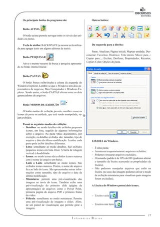 17
I n f o r m á t i c a B á s i c a
U
Os principais botões do programa são:
Botão ACIMA
O botão acima permite navegar entre os níveis das uni-
dades ou pastas.
Tecla de atalho: BACKSPACE (a mesma tecla utiliza-
da para apagar texto em alguns editores de texto).
Botão PESQUISAR
Ativa o mesmo recurso de busca e pesquisa apresenta-
do no botão (menu) Iniciar.
Botão PASTAS
O botão Pastas exibe/oculta a coluna da esquerda do
Windows Explorer. Lembre-se que o Windows tem dois ge-
renciadores de arquivos, Meu Computador e Windows Ex-
plorer. Sendo assim, o botão PASTAS alterna entre os dois
gerenciadores de arquivos.
Botão MODOS DE EXIBIÇÃO
	
O botão modos de exibição permite escolher como os
ícones da pasta ou unidade, que está sendo manipulada, se-
jam exibidos.
Possui os seguintes modos de exibição:
–– Detalhes: no modo detalhes são exibidos pequenos
ícones, em lista, seguido de algumas informações
sobre o arquivo. Na pasta Meus documentos, por
exemplo, os detalhes exibidos são: tamanho, tipo de
arquivo e data da última modificação. Lembre cada
pasta pode exibir detalhes diferentes.
–– Lista: semelhante ao modo detalhes. São exibidos
pequenos ícones em lista. Dica: A barra de rolagem
vertical é desabilitada.
–– Ícones: no modo ícones são exibidos ícones maiores
com o nome do arquivo em baixo.
–– Lado a Lado: semelhante ao modo ícones. São
exibidos ícones maiores. Porém, o nome do arquivo
fica ao lado do ícone. São apresentadas outras infor-
mações como tamanho, tipo do arquivo e data da
última modificação.
–– Miniaturas: permite uma pré-visualização das
imagens ao invés do ícone. Também exibe uma
pré-visualização do primeiro slide (página da
apresentação) de arquivos como o Power Point,
primeira página do arquivo PDF e primeiro frame
do vídeo.
–– Película: semelhante ao modo miniaturas. Permite
uma pré-visualização de imagens e slides. Além,
de um painel de visualização que permite girar a
imagem.
Outros botões:
Da esquerda para a direita:
Parar; Atualizar; Página inicial; Mapear unidade; Des-
conectar; Favoritos; Histórico; Tela inteira; Mover para...;
Copiar para...; Excluir; Desfazer; Propriedades; Recortar;
Copiar; Colar; Opções de pasta.
LIXEIRA do Windows
–– É uma pasta;
–– Armazena temporariamente arquivos excluídos;
–– Podemos restaurar arquivos excluídos;
–– O tamanho padrão é de 10% do HD (podemos alterar
o tamanho da lixeira acessando as propriedades da
lixeira);
–– Não podemos manipular arquivos que estão na
lixeira. (no caso das imagens podemos ativar o modo
de exibição miniaturas para visualizar quais imagens
foram excluídas);
A Lixeira do Windows possui dois ícones.
–– Lixeira vazia
–– Lixeira com itens
 