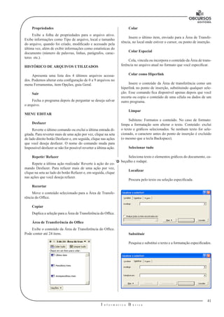 41
I n f o r m á t i c a B á s i c a
U
Propriedades
Exibe a folha de propriedades para o arquivo ativo.
Exibe informações como Tipo de arquivo, local e tamanho
do arquivo, quando foi criado, modificado e acessado pela
última vez, além de exibir informações como estatísticas do
documento (número de palavras, linhas, parágrafos, carac-
teres etc.).
HISTÓRICO DE ARQUIVOS UTILIZADOS
Apresenta uma lista dos 4 últimos arquivos acessa-
dos. Podemos alterar esta configuração de 0 a 9 arquivos no
menu Ferramentas, item Opções, guia Geral.
Sair
Fecha o programa depois de perguntar se deseja salvar
o arquivo.
MENU EDITAR
Desfazer
Reverte o último comando ou exclui a última entrada di-
gitada. Para reverter mais de uma ação por vez, clique na seta
do lado direito botão Desfazer e, em seguida, clique nas ações
que você deseja desfazer. O nome do comando muda para
Impossível desfazer se não for possível reverter a última ação.
Repetir/ Refazer
Repete a última ação realizada/ Reverte à ação do co-
mando Desfazer. Para refazer mais de uma ação por vez,
clique na seta ao lado do botão Refazer e, em seguida, clique
nas ações que você deseja refazer.
Recortar
Move o conteúdo selecionado para a Área de Transfe-
rência do Office.
Copiar
Duplica a seleção para a Área de Transferência do Office.
Área de Transferência do Office
Exibe o conteúdo da Área de Transferência do Office.
Pode conter até 24 itens.
Colar
Insere o último item, enviado para a Área de Transfe-
rência, no local onde estiver o cursor, ou ponto de inserção.
Colar Especial
Cola, vincula ou incorpora o conteúdo da Área de trans-
ferência no arquivo atual no formato que você especificar.
Colar como Hiperlink
Insere o conteúdo da Área de transferência como um
hiperlink no ponto de inserção, substituindo qualquer sele-
ção. Esse comando fica disponível apenas depois que você
recorta ou copia o conteúdo de uma célula ou dados de um
outro programa.
Limpar
Subitens: Formatos e conteúdo. No caso de formato:
limpa a formatação sem alterar o texto. Conteúdo: exclui
o texto e gráficos selecionados. Se nenhum texto for sele-
cionado, o caractere antes do ponto de inserção é excluído
(o mesmo que a tecla Backspace).
Selecionar tudo
Seleciona texto e elementos gráficos do documento, ca-
beçalho e rodapé.
Localizar
Procura pelo texto ou seleção especificada.
Substituir
Pesquisa e substitui o texto e a formatação especificados.
 