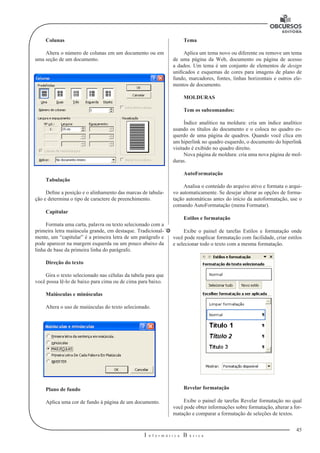 45
I n f o r m á t i c a B á s i c a
U
Colunas
Altera o número de colunas em um documento ou em
uma seção de um documento.
Tabulação
Define a posição e o alinhamento das marcas de tabula-
ção e determina o tipo de caractere de preenchimento.
Capitular
Formata uma carta, palavra ou texto selecionado com a
primeira letra maiúscula grande, em destaque. Tradicional-
mente, um “capitular” é a primeira letra de um parágrafo e
pode aparecer na margem esquerda ou um pouco abaixo da
linha de base da primeira linha do parágrafo.
Direção do texto
Gira o texto selecionado nas células da tabela para que
você possa lê-lo de baixo para cima ou de cima para baixo.
Maiúsculas e minúsculas
Altera o uso de maiúsculas do texto selecionado.
Plano de fundo
Aplica uma cor de fundo à página de um documento.
Tema
Aplica um tema novo ou diferente ou remove um tema
de uma página da Web, documento ou página de acesso
a dados. Um tema é um conjunto de elementos de design
unificados e esquemas de cores para imagens de plano de
fundo, marcadores, fontes, linhas horizontais e outros ele-
mentos de documento.
MOLDURAS
Tem os subcomandos:
Índice analítico na moldura: cria um índice analítico
usando os títulos do documento e o coloca no quadro es-
querdo de uma página de quadros. Quando você clica em
um hiperlink no quadro esquerdo, o documento do hiperlink
visitado é exibido no quadro direito.
Nova página de moldura: cria uma nova página de mol-
duras.
AutoFormatação
Analisa o conteúdo do arquivo ativo e formata o arqui-
vo automaticamente. Se desejar alterar as opções de forma-
tação automáticas antes do início da autoformatação, use o
comando AutoFormatação (menu Formatar).
Estilos e formatação
Exibe o painel de tarefas Estilos e formatação onde
você pode reaplicar formatação com facilidade, criar estilos
e selecionar todo o texto com a mesma formatação.
Revelar formatação
Exibe o painel de tarefas Revelar formatação no qual
você pode obter informações sobre formatação, alterar a for-
matação e comparar a formatação de seleções de textos.
 