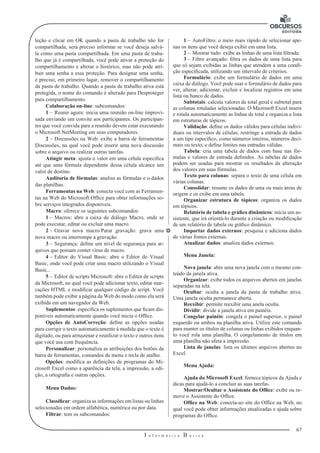 67
I n f o r m á t i c a B á s i c a
U
leção e clicar em OK quando a pasta de trabalho não for
compartilhada, será preciso informar se você deseja salvá-
la como uma pasta compartilhada. Em uma pasta de traba-
lho que já é compartilhada, você pode ativar a proteção do
compartilhamento e alterar o histórico, mas não pode atri-
buir uma senha a essa proteção. Para designar uma senha,
é preciso, em primeiro lugar, remover o compartilhamento
da pasta de trabalho. Quando a pasta de trabalho ativa está
protegida, o nome do comando é alterado para Desproteger
para compartilhamento.
Colaboração on-line: subcomandos:
1 –	Reunir agora: inicia uma reunião on-line improvi-
sada enviando um convite aos participantes. Os participan-
tes que você convida para a reunião devem estar executando
o Microsoft NetMeeting em seus computadores.
2 –	Discussões na Web: exibe a barra de ferramentas
Discussões, na qual você pode inserir uma nova discussão
sobre o arquivo ou realizar outras tarefas.
Atingir meta: ajusta o valor em uma célula específica
até que uma fórmula dependente dessa célula alcance um
valor de destino.
Auditoria de fórmulas: analisa as fórmulas e o dados
das planilhas.
Ferramentas na Web: conecta você com as Ferramen-
tas na Web do Microsoft Office para obter informações so-
bre serviços integrados disponíveis.
Macro: oferece os seguintes subcomandos:
1 –	Macros: abre a caixa de diálogo Macro, onde se
pode executar, editar ou excluir uma macro.
2 –	Gravar nova macro/Parar gravação: grava uma
nova macro ou interrompe a gravação.
3 –	Segurança: define um nível de segurança para ar-
quivos que possam conter vírus de macro.
4 –	Editor do Visual Basic: abre o Editor do Visual
Basic, onde você pode criar uma macro utilizando o Visual
Basic..
5 –	Editor de scripts Microsoft: abre o Editor de scripts
da Microsoft, no qual você pode adicionar texto, editar mar-
cações HTML e modificar qualquer código de script. Você
também pode exibir a página da Web do modo como ela será
exibida em um navegador da Web.
Suplementos: especifica os suplementos que ficam dis-
poníveis automaticamente quando você inicia o Office.
Opções de AutoCorreção: define as opções usadas
para corrigir o texto automaticamente à medida que o texto é
digitado, ou para armazenar e reutilizar o texto e outros itens
que você usa com frequência.
Personalizar: personaliza as atribuições dos botões da
barra de ferramentas, comandos de menu e tecla de atalho.
Opções: modifica as definições de programas do Mi-
crosoft Excel como a aparência da tela, a impressão, a edi-
ção, a ortografia e outras opções.
Menu Dados:
Classificar: organiza as informações em listas ou linhas
selecionadas em ordem alfabética, numérica ou por data.
Filtrar: tem os subcomandos:
1 –	AutoFiltro: o meio mais rápido de selecionar ape-
nas os itens que você deseja exibir em uma lista.
2 –	Mostrar tudo: exibe as linhas de uma lista filtrada.
3 –	Filtro avançado: filtra os dados de uma lista para
que só sejam exibidas as linhas que atendem a uma condi-
ção especificada, utilizando um intervalo de critérios.
Formulário: exibe um formulário de dados em uma
caixa de diálogo. Você pode usar o formulário de dados para
ver, alterar, adicionar, excluir e localizar registros em uma
lista ou banco de dados.
Subtotais: calcula valores de total geral e subtotal para
as colunas rotuladas selecionadas. O Microsoft Excel insere
e rotula automaticamente as linhas de total e organiza a lista
em estruturas de tópicos.
Validação: define os dados válidos para células indivi-
duais ou intervalos de células; restringe a entrada de dados
a um tipo específico, como números inteiros, números deci-
mais ou texto; e define limites nas entradas válidas.
Tabela: cria uma tabela de dados com base nas fór-
mulas e valores de entrada definidos. As tabelas de dados
podem ser usadas para mostrar os resultados da alteração
dos valores em suas fórmulas.
Texto para colunas: separa o texto de uma célula em
várias colunas.
Consolidar: resume os dados de uma ou mais áreas de
origem e os exibe em uma tabela.
Organizar estrutura de tópicos: organiza os dados
em tópicos.
Relatório de tabela e gráfico dinâmicos: inicia um as-
sistente, que irá orientá-lo durante a criação ou modificação
de um relatório de tabela ou gráfico dinâmico.
Importar dados externos: pesquisa e adiciona dados
de várias fontes externas.
Atualizar dados: atualiza dados externos.
Menu Janela:
Nova janela: abre uma nova janela com o mesmo con-
teúdo da janela ativa.
Organizar: exibe todos os arquivos abertos em janelas
separadas na tela.
Ocultar: oculta a janela da pasta de trabalho ativa.
Uma janela oculta permanece aberta.
Reexibir: permite reexibir uma anela oculta.
Dividir: divide a janela ativa em painéis.
Congelar painéis: congela o painel superior, o painel
esquerdo ou ambos na planilha ativa. Utilize este comando
para manter os títulos de colunas ou linhas exibidos enquan-
to você rola uma planilha. O congelamento de títulos em
uma planilha não afeta a impressão.
Lista de janelas: lista os últimos arquivos abertos no
Excel.
Menu Ajuda:
Ajuda do Microsoft Excel: fornece tópicos da Ajuda e
dicas para ajudá-lo a concluir as suas tarefas.
Mostrar/Ocultar o Assistente do Office: exibe ou re-
move o Assistente do Office.
Office na Web: conecta-ao site do Office na Web, no
qual você pode obter informações atualizadas e ajuda sobre
programas do Office.
 