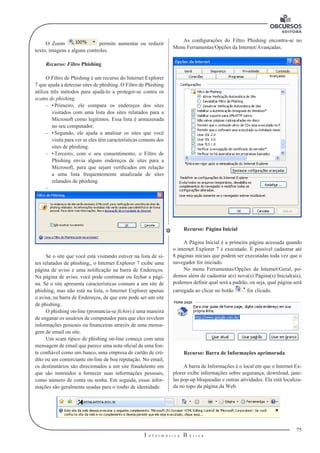 75
I n f o r m á t i c a B á s i c a
U
O Zoom permite aumentar ou reduzir
texto, imagens e alguns controles.
Recurso: Filtro Phishing
O Filtro de Phishing é um recurso do Internet Explorer
7 que ajuda a detectar sites de phishing. O Filtro de Phishing
utiliza três métodos para ajudá-lo a proteger-se contra os
scams de phishing.
–– •	Primeiro, ele compara os endereços dos sites
visitados com uma lista dos sites relatados para a
Microsoft como legítimos. Essa lista é armazenada
no seu computador.
–– •	Segundo, ele ajuda a analisar os sites que você
visita para ver se eles têm características comuns dos
sites de phishing.
–– •	Terceiro, com o seu consentimento, o Filtro de
Phishing envia alguns endereços de sites para a
Microsoft, para que sejam verificados em relação
a uma lista frequentemente atualizada de sites
relatados de phishing.
––
Se o site que você está visitando estiver na lista de si-
tes relatados de phishing,, o Internet Explorer 7 exibe uma
página de aviso e uma notificação na barra de Endereços.
Na página de aviso, você pode continuar ou fechar a pági-
na. Se o site apresenta características comuns a um site de
phishing, mas não está na lista, o Internet Explorer apenas
o avisa, na barra de Endereços, de que este pode ser um site
de phishing.
O phishing on-line (pronuncia-se fíchin) é uma maneira
de enganar os usuários de computador para que eles revelem
informações pessoais ou financeiras através de uma mensa-
gem de email ou site.
Um scam típico de phishing on-line começa com uma
mensagem de email que parece uma nota oficial de uma fon-
te confiável como um banco, uma empresa de cartão de cré-
dito ou um comerciante on-line de boa reputação. No email,
os destinatários são direcionados a um site fraudulento em
que são instruídos a fornecer suas informações pessoais,
como número de conta ou senha. Em seguida, essas infor-
mações são geralmente usadas para o roubo de identidade.
As configurações do Filtro Phishing encontra-se no
Menu Ferramentas/Opções da Internet/Avançadas.
Recurso: Página Inicial
A Página Inicial é a primeira página acessada quando
o internet Explorer 7 é executado. É possível cadastrar até
8 páginas iniciais que podem ser executadas toda vez que o
navegador for iniciado.
No menu Ferramentas/Opções da Internet/Geral, po-
demos além de cadastrar a(s) nova(s) Página(s) Inicial(ais),
podemos definir qual será a padrão, ou seja, qual página será
carregada ao clicar no botão for clicado.
Recurso: Barra de Informações aprimorada
A barra de Informações é o local em que o Internet Ex-
plorer exibe informações sobre segurança, download, jane-
las pop-up bloqueadas e outras atividades. Ela está localiza-
da no topo da página da Web.
 