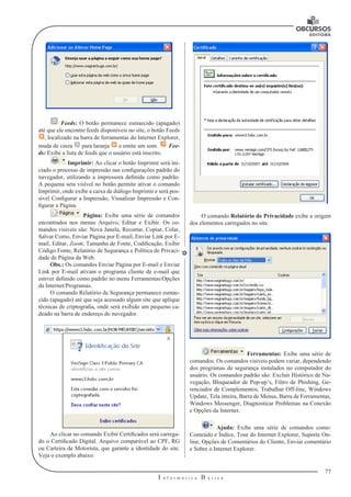77
I n f o r m á t i c a B á s i c a
U
Feeds: O botão permanece esmaecido (apagado)
até que ele encontre feeds disponíveis no site, o botão Feeds
, localizado na barra de ferramentas do Internet Explorer,
muda de cinza para laranja e emite um som. Fee-
ds: Exibe a lista de feeds que o usuário está inscrito.
Imprimir: Ao clicar o botão Imprimir será ini-
ciado o processo de impressão nas configurações padrão do
navegador, utilizando a impressora definida como padrão.
A pequena seta visível no botão permite ativar o comando
Imprimir, onde exibe a caixa de diálogo Imprimir e será pos-
sível Configurar a Impressão, Visualizar Impressão e Con-
figurar a Página.
Página: Exibe uma série de comandos
encontrados nos menus Arquivo, Editar e Exibir. Os co-
mandos visíveis são: Nova Janela, Recortar, Copiar, Colar,
Salvar Como, Enviar Página por E-mail, Enviar Link por E-
mail, Editar, Zoom, Tamanho de Fonte, Codificação, Exibir
Código Fonte, Relatório de Segurança e Política de Privaci-
dade de Página da Web.
Obs.: Os comandos Enviar Página por E-mail e Enviar
Link por E-mail ativam o programa cliente de e-mail que
estiver definido como padrão no menu Ferramentas/Opções
da Internet/Programas.
O comando Relatório de Segurança permanece esmae-
cido (apagado) até que seja acessado algum site que aplique
técnicas de criptografia, onde será exibido um pequeno ca-
deado na barra de endereço do navegador.
Ao clicar no comando Exibir Certificados será carrega-
do o Certificado Digital. Arquivo comparável ao CPF, RG
ou Carteira de Motorista, que garante a identidade do site.
Veja o exemplo abaixo:
O comando Relatório de Privacidade exibe a origem
dos elementos carregados no site.
Ferramentas: Exibe uma série de
comandos. Os comandos visíveis podem variar, dependendo
dos programas de segurança instalados no computador do
usuário. Os comandos padrão são: Excluir Histórico de Na-
vegação, Bloqueador de Pop-up’s, Filtro de Phishing, Ge-
renciador de Complementos, Trabalhar Off-line, Windows
Update, Tela inteira, Barra de Menus, Barra de Ferramentas,
Windows Messenger, Diagnosticar Problemas na Conexão
e Opções da Internet.
Ajuda: Exibe uma série de comandos como:
Conteúdo e Índice, Tour do Internet Explorer, Suporte On-
line, Opções de Comentários do Cliente, Enviar comentário
e Sobre o Internet Explorer.
 