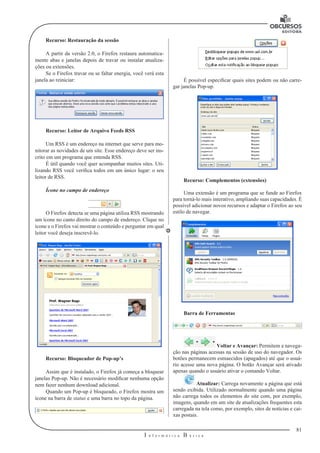 81
I n f o r m á t i c a B á s i c a
U
Recurso: Restauração da sessão
A partir da versão 2.0, o Firefox restaura automatica-
mente abas e janelas depois de travar ou instalar atualiza-
ções ou extensões.
Se o Firefox travar ou se faltar energia, você verá esta
janela ao reiniciar:
Recurso: Leitor de Arquivo Feeds RSS
Um RSS é um endereço na internet que serve para mo-
nitorar as novidades de um site. Esse endereço deve ser ins-
crito em um programa que entenda RSS.
É útil quando você quer acompanhar muitos sites. Uti-
lizando RSS você verifica todos em um único lugar: o seu
leitor de RSS.
Ícone no campo de endereço
O Firefox detecta se uma página utiliza RSS mostrando
um ícone no canto direito do campo de endereço. Clique no
ícone e o Firefox vai mostrar o conteúdo e perguntar em qual
leitor você deseja inscrevê-lo.
Recurso: Bloqueador de Pop-up’s
Assim que é instalado, o Firefox já começa a bloquear
janelas Pop-up. Não é necessário modificar nenhuma opção
nem fazer nenhum download adicional.
Quando um Pop-up é bloqueado, o Firefox mostra um
ícone na barra de status e uma barra no topo da página.
É possível especificar quais sites podem ou não carre-
gar janelas Pop-up.
Recurso: Complementos (extensões)
Uma extensão é um programa que se funde ao Firefox
para torná-lo mais interativo, ampliando suas capacidades. É
possível adicionar novos recursos e adaptar o Firefox ao seu
estilo de navegar.
Barra de Ferramentas
Voltar e Avançar: Permitem a navega-
ção nas páginas acessas na sessão de uso do navegador. Os
botões permanecem esmaecidos (apagados) até que o usuá-
rio acesse uma nova página. O botão Avançar será ativado
apenas quando o usuário ativar o comando Voltar.
Atualizar: Carrega novamente a página que está
sendo exibida. Utilizado normalmente quando uma página
não carrega todos os elementos do site com, por exemplo,
imagens, quando em um site de atualizações frequentes esta
carregada na tela como, por exemplo, sites de notícias e cai-
xas postais.
 