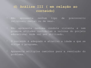 d) Análise III ( em relação ao
conteúdo)
 Não apresenta nenhum tipo de preconceito
religioso, racial ou de sexo.
 Não apresenta nenhuma conduta violenta e nem
promove atitudes contrárias a valores do projeto
educacional onde vai ser utilizado.
 O conteúdo é adequado e atrativo a idade a que se
dirige o programa.
 Apresenta múltiplos caminhos para a resolução do
problema.
 