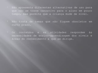  Não apresenta diferentes alternativas de uso para
que não se torne cansativo para o aluno em pouco
tempo, mas permite que a criança mude de nível.
 Não trata de temas que não fiquem obsoletos em
curto prazo.
 Os conteúdos e as atividades respondem às
necessidades de ensino-aprendizagem dos níveis e
áreas do conhecimento a que se dirige.
 