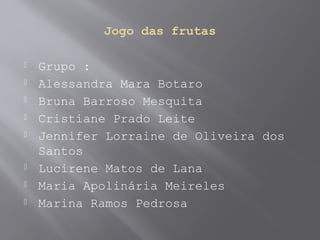 Jogo das frutas
 Grupo :
 Alessandra Mara Botaro
 Bruna Barroso Mesquita
 Cristiane Prado Leite
 Jennifer Lorraine de Oliveira dos
Santos
 Lucirene Matos de Lana
 Maria Apolinária Meireles
 Marina Ramos Pedrosa
 