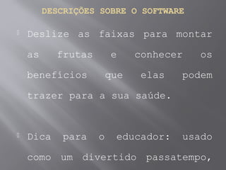 DESCRIÇÕES SOBRE O SOFTWARE
 Deslize as faixas para montar
as frutas e conhecer os
benefícios que elas podem
trazer para a sua saúde.
 Dica para o educador: usado
como um divertido passatempo,
 