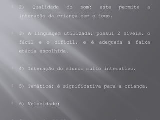  2) Qualidade do som: este permite a
interação da criança com o jogo.
 3) A linguagem utilizada: possui 2 níveis, o
fácil e o difícil, e é adequada a faixa
etária escolhida.
 4) Interação do aluno: muito interativo.
 5) Temática: é significativa para a criança.
 6) Velocidade:
 