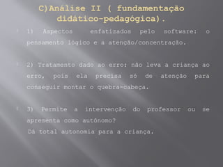 C)Análise II ( fundamentação
didático-pedagógica).
 1) Aspectos enfatizados pelo software: o
pensamento lógico e a atenção/concentração.
 2) Tratamento dado ao erro: não leva a criança ao
erro, pois ela precisa só de atenção para
conseguir montar o quebra-cabeça.
 3) Permite a intervenção do professor ou se
apresenta como autônomo?
Dá total autonomia para a criança.
 