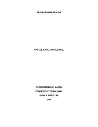 PROYECTO INTEGRADOR
CARLOS MARIO CORTES DAZA
UNIVERSIDAD SAN MATEO
COMERCIO INTERNACIONAL
PRIMER SEMESTRE
2015
 