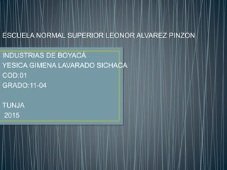 ESCUELA NORMAL SUPERIOR LEONOR ALVAREZ PINZON
INDUSTRIAS DE BOYACÁ
YESICA GIMENA LAVARADO SICHACA
COD:01
GRADO:11-04
TUNJA
2015
 