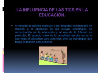 LA INFLUENCIA DE LAS TICS EN LA
EDUCACIÓN.
 A menudo es posible observar a los docentes involucrados en
relación a la utilización de las nuevas tecnologías de
comunicación en la educación y al uso de la Internet en
particular. El aspecto clave de la actualidad escolar no es lo
que haga el educando para aprender, sino las estrategias que
tenga el docente para enseñar.
 