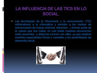 LA INFLUENCIA DE LAS TICS EN LO
SOCIAL.
 Las tecnologías de la información y la comunicación (TIC)
refiriéndonos a la informática y también a los medios de
comunicación de masas (internet, televisión…) forman parte de
la cultura que nos rodea, en casi todas nuestras actuaciones
están presentes y debemos convivir con ellas, ya que amplían
nuestras capacidades físicas y mentales y las posibilidades de
desarrollo social.
 
