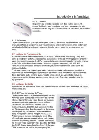 Introdução a Informática
5.1.2. O Mouse
Dispositivo de entrada equipado com dois ou três botões. O
mouse é utilizado para posicionar uma seta nas opções da tela,
executando-a em seguida com um clique de seu botão, facilitando a
operação.
5.1.3. O Scanner
Dispositivo de entrada que captura imagens, fotos ou desenhos, transferindo-os para
arquivos gráficos, o que permite sua visualização na tela do computador, onde podem ser
trabalhados (editados) e depois impressos de volta para o papel, ou armazenados em
disco.
5.2. Unidade de Processamento
A Unidade Central de Processamento, a UCP (ou CPU - Central Processing Unit), atua
como o cérebro do sistema, processando e analisando todas as informações que entram e
saem do microcomputador. A UCP é representada pelo microprocessador, também chama-
do de Chip, e ele determina o modelo do microcomputador em uso (286, 386, 486,
Pentium). Sua velocidade é medida em Hertz (hz), conhecida também como clock do
microcomputador.
O microprocessador é o cérebro de todo o microcomputador: nele ocorrem os cálculos,
operações de movimentação e comparação de dados. Daí a importância de sua velocida-
de de operação. Cabe lembrar que a relação entre o clock e a velocidade efetiva de
processamento não é linear: existem outros fatores que influenciam na velocidade do
equipamento.
5.3. Unidades de Saída
Apresentam os resultados finais do processamento, através dos monitores de vídeo,
impressoras, etc.
5.3.1. O Vídeo ou Monitor de Vídeo
Dispositivo de saída que apresenta imagens na tela,
incluindo todos os circuitos necessários de suporte
interno. Os monitores de vídeo devem ser cuidado-
samente escolhidos, pois são um dos maiores
causadores de cansaço no trabalho com o
microcomputador. Eles têm sua qualidade medida
por Pixels ou pontos. Quanto maior for a densidade
desses pontos (quanto menor a distância entre
eles), mais precisa será a imagem. Monitor de vídeo
Antigamente, o formato mais popular era o CGA
(Color Graphics Array), encontrado na maioria dos
primeiros microcomputadores. Trata-se do tradicio-
nal monitor verde ou âmbar. Hoje o padrão de vídeo
é o SVGA (Super Video Graphics Array). O formato
CGA, apesar de ser suficiente para aplicações
 