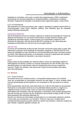 Introdução a Informática
baseadas em caracteres, como eram a maioria dos programas para o DOS, é totalmente
incompatível com produtos baseados em ambientes gráficos, notadamente o ambiente
Windows. Programas de ilustração ou de desenho para engenharia exigem o vídeo SVGA.
5.3.2. As Impressoras
São dispositivos de saída que passam para o papel o resultado do trabalho desenvolvido no
microcomputador, como textos, relatórios, gráficos. Para diferentes tipos de impressão
existem diferentes impressoras.
Impressoras Matriciais
São ainda bastante comuns no mercado, utilizando um sistema de impressão por impacto de
agulhas (normalmente, 9 ou 24) contra uma fita sobre um papel. São bem rápidas, com
qualidade de impressão regular. O preço é baixo e sua velocidade é medida em CPS
(Caracter Por Segundo), indo até cerca de 800 CPS, coloridas ou não. Muito úteis para
impressão de formulários em mais de uma via com papel carbono.
Jato de Tinta
Funciona com borrifamento de jatos de tinta, formando minúsculos pontos sobre o papel. São
silenciosas e possuem ótima qualidade de impressão, chegando a 1200 DPI (Dot Per Inch,
pontos por polegada) ou mais, tornando-se uma boa alternativa para quem não pode comprar
uma laser. São relativamente lentas, se comparadas à LaserJet, e geralmente são coloridas.
Possuem boa qualidade de impressão, e seu preço é acessível.
Laser
Produz cópias de alta qualidade com absoluto silêncio, sendo sua velocidade medida em
PPM (Páginas Por Minuto). Existem no mercado impressoras de 4 até 16 PPM. São muito
difundidas apesar do custo elevado, tanto em equipamento como em seu material de
consumo. Podem ser coloridas, mas nesse caso o preço torna-se proibitivo para aplica-
ções não profissionais.
5.4. Memória
5.4.1. Como Funciona
Da mesma forma que o cérebro humano, o computador também possui uma memória
onde são armazenadas as informações enquanto ele está ligado. A menor unidade utilizá-
vel para representação de informações em um computador é o Bit, que assume os valores
0 ou 1.
Essa representação, dita binária, está relacionada com o fato da informação ser armazenada
fisicamente no computador na forma de uma polaridade elétrica (positivo ou negativo) ou
magnética (norte ou sul nos imãs). Como um único bit é insuficiente para representar
informações mais complexas, eles são agrupados e combinados. Num primeiro agrupamento,
eles são reunidos em conjuntos de oito, recebendo a denominação de Byte (8 bits). Um byte
pode representar 256 caracteres diferentes (28).
Quando nos referimos às informações armazenadas em um computador utilizamos, portanto,
o termo byte, que corresponde a um caractere. Tendo em vista que a unidade byte é
consideravelmente pequena quando indicamos valores mais extensos, utilizamos múltiplos do
byte: kilobyte, megabyte, gigabyte, terabyte, etc.
 