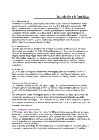 Introdução a Informática
5.4.2. Memória RAM
Para efetuar os cálculos, comparações, rascunhos e outras operações necessárias ao seu
funcionamento, os computadores possuem uma memória de trabalho chamada de RAM
(Random Access Memory, ou memória de acesso aleatório). A informação armazenada
nessa memória é apenas temporária. Se você quiser preservar essa informação, que pode
representar horas de trabalho, você deve movê-la da memória do computador para um
disco de armazenamento (disco rígido ou winchester, disquete ou CD gravável), operação
essa conhecida como salvamento (opção salvar na maior parte dos programa): as informações
são salvas em um arquivo. Quando você desliga o Computador, a informação que
não foi “salva” em um desses discos é perdida.
5.4.3. Memória ROM
Um outro tipo de memória existente nos microcomputadores permite apenas a leitura das
informações nela contidas. É a ROM (de Read Only Memory). Essa memória não perde as
informações ao ser desligado o equipamento, sendo, portanto, utilizada para guardar os
códigos básicos de operação do equipamento, suas rotinas de inicialização e auto-teste.
Tais informações não podem ser alteradas, apenas lidas. Este conjunto de códigos de
operação/funcionamento forma o sistema básico de entrada e saída (BIOS) da máquina.
Outro exemplo de memória ROM são as informações guardadas em CDs normais (não
regraváveis).
5.4.4. Discos
Os Discos são usados para armazenar as informações, como as memórias. Podem ser
lidos, gravados e regravados, como uma fita de áudio ou vídeo. São considerados a me-
mória de massa do equipamento, devido ao alto volume de informações que podem arma-
zenar.
Disquetes ou Discos Flexíveis
Os Disquetes são ditos flexíveis (em inglês, Floppy Disk.) por que realmente o são, sendo
protegidos por um invólucro rígido. Devem ser inseridos nos acionadores (drivers) situados
no painel frontal do Computador (normalmente são referenciado como unidade de disco
a:).
Não armazenam tantas informações quanto o HD (winchester ou disco rígido), mas são
removíveis e transportáveis. Em geral devem ser preparados para utilização, operação
essa denominada formatação. Tem o tamanho de 3½” (três e meia polegadas), e possui
uma proteção mais resistente, ao contrário de seu antecessor de 5¼ “ (cinco e um quarto de
polegada), já em desuso.
HD, Disco Rígido ou Winchester
O Winchester é dito disco rígido (em inglês, Hard Disk) por ser a sua superfície de gravação
metálica e dura, ao contrários dos disquetes. Normalmente referenciado como unidade de
disco C:, encontra-se dentro do gabinete da CPU; portanto, não é visível nem transportável.
Permite um acesso rápido e o armazenamento de uma grande quantidade de informações. É
importante lembrar que esses discos podem ser danificados por excesso de
trepidação no local de instalação.
Dado a grande quantidade de informações que são armazenadas em um disco rígido, e
considerando-se que, devido a desgastes naturais durante o funcionamento, é inevitável
 