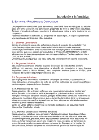 Introdução a Informática
6. SOFTWARE - PROGRAMAS DE COMPUTADOR
Um programa de computador pode ser definido como uma série de instruções ou declara-
ções, em forma aceitável pelo computador, preparada de modo a obter certos resultados.
Também chamado de software, esse termo é utilizado para indicar a parte funcional de um
computador.
Podemos classificar os softwares ou programas em alguns tipos. A seguir é apresentada
uma classificação genérica, que não é exaustiva.
6.1. Sistemas Operacionais
Como o próprio nome sugere, são softwares destinados à operação do computador. Tem
como função principal controlar os diversos dispositivos do computador e servir de
comunicação intermediária entre o computador e os outros programas normalmente utilizados,
o que permite que esses possam ser executados. O Windows95/98/2000/NT/XP e o DOS
são exemplos de sistemas operacionais para microcomputadores. Também podemos citar o
OS/2, da IBM, e o UNIX.
Um computador, qualquer que seja o seu porte, não funciona sem um sistema operacional.
6.2. Programas Utilitários
São programas destinados a facilitar e agilizar a execução de certas tarefas. Existem
utilitários, por exemplo, para diagnosticar a situação do computador e seus diversos
dispositivos (como o Norton Utilities), para compactar arquivos (como o WinZip), para
realização de cópias de segurança (“backups”), etc.
6.3. Programas Aplicativos
São os programas destinados a nos oferecer certos tipos de serviços, e podemos incluir
nesta categoria os processadores de texto, as planilhas eletrônicas, os programas gráficos e
os sistema gerenciadores de banco de dados.
6.3.1. Processadores de Texto
Esses aplicativos não se limitam a oferecer uma maneira informatizada de “datilografar”
textos. Também podem realizar verificação ortográfica, pré-visualização da impressão,
inserção e formatação de figuras e tabelas, geração de etiquetas e cartas para mala direta e a
utilização de modelos de documentos, o que os tornam bastante úteis. Uma vez armazenado
o texto em um arquivo, que ficará gravado em um disco, ele pode ser alterado livremente e
impresso quantas vezes for necessário.
Dentre os vários editores disponíveis no mercado, destacamos os seguintes: Word
(Microsoft) e WordPerfect (Corel).
6.3.2. Planilhas Eletrônicas ou Planilhas de Cálculo
Esses aplicativos trabalham como se fossem “tabelas automáticas” dispostas em folhas
(“sheets”), onde diversos dados podem ser armazenados e cálculos efetuados sobre eles,
tais como orçamentos, previsões, folhas de pagamento e controle de notas dos alunos. No
micro, as folhas transformam-se em uma imagem no vídeo, que pode ser bem maior do
que as folhas de papel comumente utilizadas para esse fim. Possuem ainda funções de
banco de dados, inserção de figuras e a possibilidade de geração de diversos tipos de
 