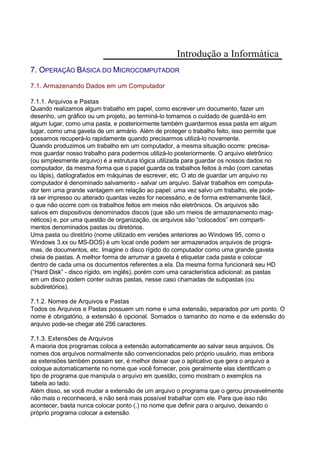 Introdução a Informática
7. OPERAÇÃO BÁSICA DO MICROCOMPUTADOR
7.1. Armazenando Dados em um Computador
7.1.1. Arquivos e Pastas
Quando realizamos algum trabalho em papel, como escrever um documento, fazer um
desenho, um gráfico ou um projeto, ao terminá-lo tomamos o cuidado de guardá-lo em
algum lugar, como uma pasta, e posteriormente também guardarmos essa pasta em algum
lugar, como uma gaveta de um armário. Além de proteger o trabalho feito, isso permite que
possamos recuperá-lo rapidamente quando precisarmos utilizá-lo novamente.
Quando produzimos um trabalho em um computador, a mesma situação ocorre: precisa-
mos guardar nosso trabalho para podermos utilizá-lo posteriormente. O arquivo eletrônico
(ou simplesmente arquivo) é a estrutura lógica utilizada para guardar os nossos dados no
computador, da mesma forma que o papel guarda os trabalhos feitos à mão (com canetas
ou lápis), datilografados em máquinas de escrever, etc. O ato de guardar um arquivo no
computador é denominado salvamento - salvar um arquivo. Salvar trabalhos em computa-
dor tem uma grande vantagem em relação ao papel: uma vez salvo um trabalho, ele pode-
rá ser impresso ou alterado quantas vezes for necessário, e de forma extremamente fácil,
o que não ocorre com os trabalhos feitos em meios não eletrônicos. Os arquivos são
salvos em dispositivos denominados discos (que são um meios de armazenamento mag-
néticos) e, por uma questão de organização, os arquivos são “colocados” em comparti-
mentos denominados pastas ou diretórios.
Uma pasta ou diretório (nome utilizado em versões anteriores ao Windows 95, como o
Windows 3.xx ou MS-DOS) é um local onde podem ser armazenados arquivos de progra-
mas, de documentos, etc. Imagine o disco rígido do computador como uma grande gaveta
cheia de pastas. A melhor forma de arrumar a gaveta é etiquetar cada pasta e colocar
dentro de cada uma os documentos referentes a ela. Da mesma forma funcionará seu HD
(“Hard Disk” - disco rígido, em inglês), porém com uma característica adicional: as pastas
em um disco podem conter outras pastas, nesse caso chamadas de subpastas (ou
subdiretórios).
7.1.2. Nomes de Arquivos e Pastas
Todos os Arquivos e Pastas possuem um nome e uma extensão, separados por um ponto. O
nome é obrigatório, a extensão é opcional. Somados o tamanho do nome e da extensão do
arquivo pode-se chegar até 256 caracteres.
7.1.3. Extensões de Arquivos
A maioria dos programas coloca a extensão automaticamente ao salvar seus arquivos. Os
nomes dos arquivos normalmente são convencionados pelo próprio usuário, mas embora
as extensões também possam ser, é melhor deixar que o aplicativo que gera o arquivo a
coloque automaticamente no nome que você fornecer, pois geralmente elas identificam o
tipo de programa que manipula o arquivo em questão, como mostram o exemplos na
tabela ao lado.
Além disso, se você mudar a extensão de um arquivo o programa que o gerou provavelmente
não mais o reconhecerá, e não será mais possível trabalhar com ele. Para que isso não
acontecer, basta nunca colocar ponto (.) no nome que definir para o arquivo, deixando o
próprio programa colocar a extensão.
 