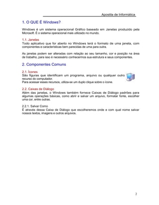 Apostila de Informática
1. O QUE É Windows?
Windows é um sistema operacional Gráfico baseado em Janelas produzido pela
Microsoft. É o sistema operacional mais utilizado no mundo.
1.1. Janelas
Todo aplicativo que for aberto no Windows terá o formato de uma janela, com
componentes e características bem parecidas de uma para outra.
As janelas podem ser alteradas com relação ao seu tamanho, cor e posição na área
de trabalho, para isso é necessário conhecermos sua estrutura e seus componentes.
2. Componentes Comuns
2.1. Ícones
São figuras que identificam um programa, arquivo ou qualquer outro
recurso do computador.
Para acessar esses recursos, utiliza-se um duplo clique sobre o ícone.
2.2. Caixas de Diálogo
Além das janelas, o Windows também fornece Caixas de Diálogo padrões para
algumas operações básicas, como abrir e salvar um arquivo, formatar fonte, escolher
uma cor, entre outras.
2.2.1. Salvar Como
É através dessa Caixa de Diálogo que escolheremos onde e com qual nome salvar
nossos textos, imagens e outros arquivos.
2
 