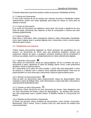 Apostila de Informática
É através dessa barra que temos acesso a todos os recursos e facilidades do Word.
3.1.3. Barras de Ferramentas
É uma outra maneira de se ter acesso aos mesmos recursos e facilidades citados
anteriormente, porém com maior agilidade, pois basta um clique no ícone para se
acessar o recurso.
3.1.4. Corpo do Documento
É no corpo do documento que digitamos nosso texto. Ele simula a aparência de uma
folha de papel, permitindo que vejamos na tela do computador o mesmo que será
impresso posteriormente.
3.1.5. Barra de Status
Essa barra é informativa. Nela conseguimos observar várias informações importantes,
como qual é página atual e quantas páginas tem o documento, linha e coluna atuais,
idioma do texto e outras.
3.2. Trabalhando com Arquivos
Todos nossos documentos digitados no Word precisam ser guardados em um
arquivo, um Documento do Word, para que possamos acessá-lo sempre que
quisermos. Depois de salvo, a qualquer momento podemos abri-lo novamente e
continuar sua edição, imprimir ou simplemesmente ler o texto anteriormente digitado.
3.2.1. Salvando o Documento
Para salvar um documento, clique em ArquivoSalvar. Se for a primeira vez que o
documento é salvo, aparecerá a Caixa de Diálogo Salvar Como, onde poderemos
escolher o nome e o local do arquivo.
Se o documento já foi salvo em outra ocasião, o Word não mais perguntará o nome
do arquivo e o salvará com o mesmo nome utilizado anteriormente. Para que se
possa escolher um novo nome para o documento, clique em ArquivoSalvar como.
3.2.2. Abrindo um Documento Salvo
Para se abrir um documento salvo anteriormente, clique em ArquivoAbrir. Será
mostrada a Caixa de Diálogo Abrir, onde informaremos o local onde está o documento e
qual documento pretendemos abrir.
3.2.3. Criando um Novo Documento
Ao abrirmos o Word, ele já cria um novo documento em branco. Caso desejemos criar
um outro documento em branco, clique em ArquivoNovo. Ao acessar este recurso,
nos será perguntado qual o modelo utilizar. O Modelo Padrão é o Documento em
Branco.
3.2.4. Modelos de Documentos e Assistentes
O Word nos fornece vários modelos de documentos, como Cartas, Currículos,
Memorando, FAX e outros. Como o próprio nome diz, eles servem de modelo para
novos documentos.
12
 