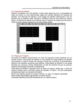 Apostila de Informática
4.3. Intervalo de Células
Quando se trabalha com uma planilha, muitas vezes depara-se com a necessidade de
tratar um trecho ou uma determinada região de maneira diferente do restante da
planilha. Um intervalo de células é uma região da planilha selecionada a fim de
permitir que se trabalhe, edite, formate e modifique mais de uma célula ao mesmo
tempo. O intervalo de células é reconhecido como o conjunto de células que fica entre a
célula do canto superior esquerdo e a do canto inferior direito.
4.4. Pastas de Trabalho
As pastas de trabalho proporcionam um meio de organizar muitas planilhas em um
mesmo arquivo. Uma pasta de trabalho é uma coleção de várias páginas de planilha
que possuem o mesmo número de colunas e linhas que a primeira, e opcionalmente,
pode-se criar planilhas exclusivas para gráficos. Cada página de planilha é uma grade
formada por colunas e linhas distribuídas na tela de maneira tal que se possam
relacionar informações horizontal e verticalmente.
Cada pasta de trabalho é gravada como se fosse um arquivo, sendo que, o nome de
arquivo padrão para a primeira pasta de trabalho é Pasta1. Há três utilizações
principais para fazer uso da pasta de trabalho:
Dividir uma planilha grande em partes menores, ou seja, em páginas separadas.
Reunir dados relacionados logicamente no mesmo arquivo.
Consolidar planilhas de formato semelhante em um mesmo arquivo.
23
 