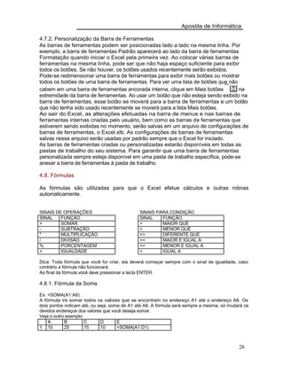 Apostila de Informática
4.7.2. Personalização da Barra de Ferramentas
As barras de ferramentas podem ser posicionadas lado a lado na mesma linha. Por
exemplo, a barra de ferramentas Padrão aparecerá ao lado da barra de ferramentas
Formatação quando iniciar o Excel pela primeira vez. Ao colocar várias barras de
ferramentas na mesma linha, pode ser que não haja espaço suficiente para exibir
todos os botões. Se não houver, os botões usados recentemente serão exibidos.
Pode-se redimensionar uma barra de ferramentas para exibir mais botões ou mostrar
todos os botões de uma barra de ferramentas. Para ver uma lista de botões que não
cabem em uma barra de ferramentas ancorada interna, clique em Mais botões na
extremidade da barra de ferramentas. Ao usar um botão que não esteja sendo exibido na
barra de ferramentas, esse botão se moverá para a barra de ferramentas e um botão
que não tenha sido usado recentemente se moverá para a lista Mais botões.
Ao sair do Excel, as alterações efetuadas na barra de menus e nas barras de
ferramentas internas criadas pelo usuário, bem como as barras de ferramentas que
estiverem sendo exibidas no momento, serão salvas em um arquivo de configurações de
barras de ferramentas, o Excel.xlb. As configurações de barras de ferramentas
salvas nesse arquivo serão usadas por padrão sempre que o Excel for iniciado.
As barras de ferramentas criadas ou personalizadas estarão disponíveis em todas as
pastas de trabalho do seu sistema. Para garantir que uma barra de ferramentas
personalizada sempre esteja disponível em uma pasta de trabalho específica, pode-se
anexar a barra de ferramentas à pasta de trabalho.
4.8. Fórmulas
As fórmulas são utilizadas para que o Excel efetue cálculos e outras rotinas
automaticamente.
SINAIS DE OPERAÇÕES SINAIS PARA CONDIÇÃO
SINAL FUNÇÃO SINAL FUNÇÃO
+ SOMAR > MAIOR QUE
- SUBTRAÇÃO < MENOR QUE
* MULTIPLICAÇÃO <> DIFERENTE QUE
/ DIVISÃO >= MAIOR E IGUAL A
% PORCENTAGEM <= MENOR E IGUAL A
= IGUALDADE = IGUAL A
Dica: Toda fórmula que você for criar, ela deverá começar sempre com o sinal de igualdade, caso
contrário a fórmula não funcionará.
Ao final da fórmula você deve pressionar a tecla ENTER.
4.8.1. Fórmula da Soma
Ex: =SOMA(A1:A8) .
A fórmula irá somar todos os valores que se encontram no endereço A1 até o endereço A8. Os
dois pontos indicam até, ou seja, some de A1 até A8. A fórmula será sempre a mesma, só mudará os
devidos endereços dos valores que você deseja somar.
Veja o outro exemplo:
A B C D E
1 10 25 15 10 =SOMA(A1:D1)
28
 