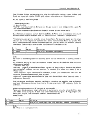 Apostila de Informática
Esta fórmula é digitada precisamente como esta’. Você só precisa colocar o cursor no local onde
deseja que fique a data e digitar =HOJE() e ela colocará automaticamente a data do sistema.
4.8.10. Fórmula da Condição SE
; - quer dizer então faça
( ) - quer dizer leia
“TEXTO” - quer dizer escreva. Sempre que desejar escrever texto coloque entre aspas. No
caso ele escreverá TEXTO.
“” - as duas aspas seguidas dão sentido de vazio, ou seja, se caso estiver vazio.
Suponhamos que desejasse criar um Controle de Notas de Aluno, onde ao se calcular a média, ele
automaticamente especificasse se o aluno fora aprovado ou não. Então Veja o exemplo abaixo.
Primeiramente, você precisa entender o que desejar fazer. Por exemplo: quero que no campo
situação ele escreva Aprovado somente se o aluno tirar uma nota Maior ou igual a 7 na
média, caso contrário ele deverá escrever Reprovado, já que o aluno não atingiu a condição
para passar. Veja como você deve escrever a fórmula utilizando a função do SE>
A B C
1 ALUNO MÉDIA SITUAÇÃO
2 Márcio 7 =SE(B2>=7;”Aprovado”;”Reprovado”)
3
Onde:
B2 - refere-se ao endereço da média do aluno. Sendo ela que determinará se o aluno passará ou
não.
>=7 - refere-se a condição para o aluno passar, ou seja, para está Aprovado ele deve atingir uma
média maior ou igual a 7.
; - quer dizer então faça
“Aprovado”- refere-se a resposta verdadeiro, ou seja, se a condição for verdadeira(a nota for
maior ou igual a7) então ele escreverá aprovado. Por isso você deve colocar entre aspas, já que se
refere a Texto.
; este outro ponto e vírgula subentende-se senão faça, ou seja, caso contrário, fará outra coisa. Em
outras quer dizer se não for verdadeiro então faça isso...
“Reprovado” - refere-se a resposta falso, ou seja, caso ele não tenha média maior ou igual a 7,
então escreva Reprovado.
Siga esta sintaxe, substituindo somente, o endereço, a condição, as respostas para verdadeiro e
para falso. Não esquecendo que deve iniciar a fórmula sempre com: =SE e escrever dentro dos
parênteses.
Veja agora mais um exemplo do SE com mais de uma condição.
Agora, você deseja escrever o aproveitamento do aluno quanto a média, colocando Ötimo para
uma média maior ou igual a 9, Bom para uma média maior ou igual a 8, Regular para uma
média maior ou igual a 7 e Insuficiente para uma média menor que 7.
Veja a fórmula:
A B C
1 ALUNO MÉDIA SITUAÇÃO
2 Márcio 7 =SE(B2>=9;”Otimo”;se(b2>=8;”Bom”;se(b2>=7;”Regular”;”Insuficiente)))
3
Onde:
B2 - refere-se ao endereço da média
32
 