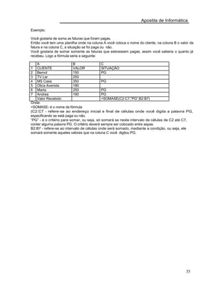 Apostila de Informática
Exemplo:
Você gostaria de soma as faturas que foram pagas.
Então você tem uma planilha onde na coluna A você coloca o nome do cliente, na coluna B o valor da
fatura e na coluna C, a situação se foi paga ou não.
Você gostaria de somar somente as faturas que estivessem pagas, assim você saberia o quanto já
recebeu. Logo a fórmula seria a seguinte:
A B C
1 CLIENTE VALOR SITUAÇÃO
2 Bemol 150 PG
3 TV Lar 250
4 MS Casa 350 PG
5 Otica Avenida 180
6 Marta 250 PG
7 Andrea 190 PG
Valor Recebido =SOMASE(C2:C7;”PG”;B2:B7)
Onde:
=SOMASE- é o nome da fórmula
(C2:C7 - refere-se ao endereço inicial e final de células onde você digita a palavra PG,
especificando se está paga ou não.
“PG” - é o critério para somar, ou seja, só somará se neste intervalo de células de C2 até C7,
conter alguma palavra PG. O critério deverá sempre ser colocado entre aspas.
B2:B7 - refere-se ao intervalo de células onde será somado, mediante a condição, ou seja, ele
somará somente aqueles valores que na coluna C você digitou PG.
35
 