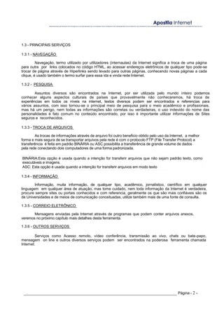 1.3 - PRINCIPAIS SERVIÇOS
1.3.1 - NAVEGAÇÃO
Navegação, termo utilizado por utilizadores (internautas) da Internet significa a troca de uma página
para outra por links colocados no código HTML, ao acessar endereços eletrônicos de qualquer tipo pode-se
trocar de página através de Hiperlinks sendo levado para outras páginas, conhecendo novas páginas a cada
clique, é usado também o termo surfar para essa ida e vinda rede Internet.
1.3.2 - PESQUISA
Assuntos diversos são encontrados na Internet, por ser utilizada pelo mundo inteiro podemos
conhecer alguns aspectos culturais de países que provavelmente não conheceremos, há troca de
experiências em todos os níveis na internet, textos diversos podem ser encontrados e referencias para
vários assuntos, com isso tornou-se o principal meio de pesquisa para o meio acadêmico e profissionais,
mas há um perigo, nem todas as informações são corretas ou verdadeiras, o uso indevido do nome das
personalidades é fato comum no conteúdo encontrado, por isso é importante utilizar informações de Sites
seguros e reconhecidos.
1.3.3 - TROCA DE ARQUIVOS
As trocas de informações através de arquivo foi outro beneficio obtido pelo uso da Internet, a melhor
forma e mais segura de se transportar arquivos pela rede é com o protocolo FTP (File Transfer Protocol) a
transferência é feita em padrão BINÁRIA ou ASC possibilita a transferência de grande volume de dados
pela rede conectando dois computadores de uma forma padronizada.
BINÁRIA:Esta opção é usada quando a intenção for transferir arquivos que não sejam padrão texto, como
executáveis e imagens.
ASC: Esta opção é usada quando a intenção for transferir arquivos em modo texto
1.3.4 - INFORMAÇÃO
Informação, muita informação, de qualquer tipo, acadêmico, jornalístico, científico em qualquer
linguagem em qualquer área de atuação, mas tome cuidado, nem toda informação da Internet é verdadeira,
procure sempre sites ou portais conhecidos e com referencia, geralmente os que são mais confiáveis são os
de Universidades e de meios de comunicação conceituadas, utilize também mais de uma fonte de consulta.
1.3.5 - CORREIO ELETRÔNICO
Mensagens enviadas pela Internet através de programas que podem conter arquivos anexos,
veremos no próximo capítulo mais detalhes desta ferramenta.
1.3.6 - OUTROS SERVIÇOS
Serviços como Acesso remoto, vídeo conferência, transmissão ao vivo, chats ou bate-papo,
mensagem on line e outros diversos serviços podem ser encontrados na poderosa ferramenta chamada
Internet.
_____________________________________________________________________ Página - 2 -
 