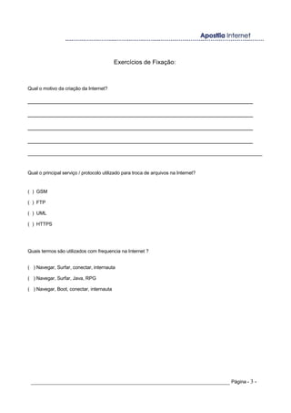 Exercícios de Fixação:
Qual o motivo da criação da Internet?
______________________________________________________________________
______________________________________________________________________
______________________________________________________________________
______________________________________________________________________
_______________________________________________________________________________________
Qual o principal serviço / protocolo utilizado para troca de arquivos na Internet?
( ) GSM
( ) FTP
( ) UML
( ) HTTPS
Quais termos são utilizados com frequencia na Internet ?
( ) Navegar, Surfar, conectar, internauta
( ) Navegar, Surfar, Java, RPG
( ) Navegar, Boot, conectar, internauta
_____________________________________________________________________ Página - 3 -
 