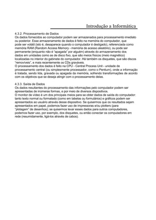 Introdução a Informática
4.3.2. Processamento de Dados
Os dados fornecidos ao computador podem ser armazenados para processamento imediato
ou posterior. Esse armazenamento de dados é feito na memória do computador, que
pode ser volátil (isto é, desaparece quando o computador é desligado), referenciada como
memória RAM (Random Access Memory - memória de acesso aleatório), ou pode ser
permanente (enquanto não é “apagada” por alguém) através do armazenamento dos
dados em unidades como as de disco fixo, que são meios físicos (meio magnético)
localizadas no interior do gabinete do computador. Há também os disquetes, que são discos
“removíveis”, e mais recentemente os CDs graváveis.
O processamento dos dados é feito na CPU - Central Process Unit - unidade de
processamento central (ou simplesmente processador, como o Pentium), onde a informação
é tratada, sendo lida, gravada ou apagada da memória, sofrendo transformações de acordo
com os objetivos que se deseja atingir com o processamento delas.
4.3.3. Saída de Dados
Os dados resultantes do processamento das informações pelo computador podem ser
apresentadas de inúmeras formas, e por meio de diversos dispositivos.
O monitor de vídeo é um dos principais meios para se obter dados de saída do computador:
tanto texto normal ou formatado (como em tabelas ou formulários) e gráficos podem ser
apresentados ao usuário através desse dispositivo. Se quisermos que os resultados sejam
apresentados em papel, podemos fazer uso de impressoras e/ou plotters (para
“plotagem” de desenhos); se quisermos levar esses dados para outros computadores,
podemos fazer uso, por exemplo, dos disquetes, ou então conectar os computadores em
rede (resumidamente, ligá-los através de cabos).
 