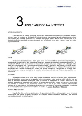 3. USO E ABUSOS NA INTERNET
NEWS / MALA DIRETA
Com uma lista de e-mails é possível enviar uma mala direta (propaganda) ou Newsletter (boletim)
para um grupo de pessoas, a divulgação é instantânea e por isso várias empresas utilizam desse artifício
para manter seus clientes informados ou fazerem propaganda, deve-e tomar muito cuidado pois se o
destinatário não tiver autorizado o recebimento pode ser considerado como Spam e assim entrar para listas
negras na Internet.
SPAM
O uso indevido de listas de e-mails para envio por meio eletrônico com material pornográfico,
propostas de enriquecimento fácil, pedidos de ajuda para pessoas necessitadas, histórias absurdas etc., é
considerado SPAM, nesse caso “emails em massa” são enviados em pouco tempo e sem solicitação feita
pelos seus destinatários, isso é uma forma de propaganda ilegal, esse é um dos grandes problemas atuais
na rede, mais de 50% dos e-mails enviados na Internet são SPAM. Programas anti-spam foram criados com
regras de coleta e análise de dados para impedir que e-mails indesejados cheguem até os usuários, mas
são burlados com envio de destinatários e assuntos automaticamente alterado, feito por especialistas em
Informática.
SPYWARE
Programa que vem oculto a um outro baixado da Internet, sem que o usuário tenha conhecimento.
Uma vez instalado, sempre que o computador estiver conectado à rede, passa a exibir anúncios pop-up,
além de enviar ao remetente informações sobre os hábitos de navegação do usuário. Para livrar-se de
qualquer acusação de ilegalidade, os criadores de programas que levam oculto um spyware, comunicam
sua inclusão, no contrato de uso. No entanto, contam com o fato de que esses contratos, não raro são
extensos, e por isso mesmo, são freqüentemente ignorados pelo usuário. A proteção contra essa intrusão se
dá por meio de firewalls ou softwares removedores de espiões. V. Adware, ZoneAlarm e Ad-aware.
PEDOFÍLIA NA INTERNET
A pedofilia são problemas psicologicos de pessoas que utilizam crianças para suas fantasias
pornograficas, na Internet qualquer divulgação de qualquer material fotografico digitalizado que envolva
crianças é considerado crime inafiançável.
_____________________________________________________________________ Página - 14 -
 