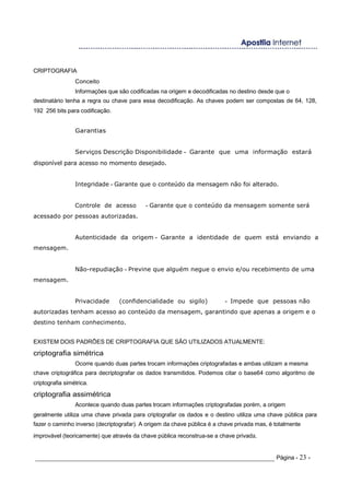CRIPTOGRAFIA
Conceito
Informações que são codificadas na origem e decodificadas no destino desde que o
destinatário tenha a regra ou chave para essa decodificação. As chaves podem ser compostas de 64, 128,
192 256 bits para codificação.
Garantias
Serviços Descrição Disponibilidade - Garante que uma informação estará
disponível para acesso no momento desejado.
Integridade - Garante que o conteúdo da mensagem não foi alterado.
Controle de acesso - Garante que o conteúdo da mensagem somente será
acessado por pessoas autorizadas.
Autenticidade da origem - Garante a identidade de quem está enviando a
mensagem.
Não-repudiação - Previne que alguém negue o envio e/ou recebimento de uma
mensagem.
Privacidade (confidencialidade ou sigilo) - Impede que pessoas não
autorizadas tenham acesso ao conteúdo da mensagem, garantindo que apenas a origem e o
destino tenham conhecimento.
EXISTEM DOIS PADRÕES DE CRIPTOGRAFIA QUE SÃO UTILIZADOS ATUALMENTE:
criptografia simétrica
Ocorre quando duas partes trocam informações criptografadas e ambas utilizam a mesma
chave criptográfica para decriptografar os dados transmitidos. Podemos citar o base64 como algoritmo de
criptografia simétrica.
criptografia assimétrica
Acontece quando duas partes trocam informações criptografadas porém, a origem
geralmente utiliza uma chave privada para criptografar os dados e o destino utiliza uma chave pública para
fazer o caminho inverso (decriptografar). A origem da chave pública é a chave privada mas, é totalmente
improvável (teoricamente) que através da chave pública reconstrua-se a chave privada.
_____________________________________________________________________ Página - 23 -
 