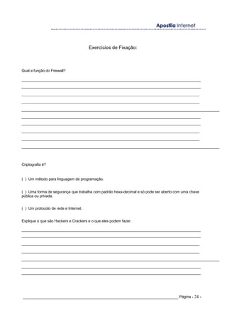 Exercícios de Fixação:
Qual a função do Firewall?
______________________________________________________________________________________
______________________________________________________________________________________
_______________________________________________________________________________
_______________________________________________________________________________
______________________________________________________________________________________________
______________________________________________________________________________________
______________________________________________________________________________________
_______________________________________________________________________________
_______________________________________________________________________________
______________________________________________________________________________________________
Criptografia é?
( ) Um método para linguagem de programação.
( ) Uma forma de segurança que trabalha com padrão hexa-decimal e só pode ser aberto com uma chave
pública ou privada.
( ) Um protocolo de rede e Internet.
Explique o que são Hackers e Crackers e o que eles podem fazer.
______________________________________________________________________________________
______________________________________________________________________________________
_______________________________________________________________________________
_______________________________________________________________________________
______________________________________________________________________________________________
______________________________________________________________________________________
______________________________________________________________________________________
_____________________________________________________________________ Página - 24 -
 