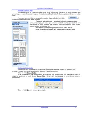 Aprendendo PowerPoint
Inserindo um novo slide
Uma apresentação do PowerPoint pode conter várias páginas que chamamos de slides. Ao exibir sua
apresentação é possível inserir animações, efeitos de transição, plano de fundo, avanço automático entre outras
coisas.
Para inserir um novo slide, na barra de formatação, clique no botão Novo Slide . A
caixa abaixo será aberta do lado direito da janela:
Você pode aplicar layouts (aparência) diferente para seus slides,
como por exemplo, um layout que contenha um título e uma caixa de texto com
marcadores ou então um slide que contenha um outro conteúdo, como cliparts,
gráficos, tabelas, sons, vídeos, etc.
Deslize sobre a barra de rolagem para visualizar outros layouts
Clique sobre o layout desejado para que seja aplicado ao slide atual.
Fechando o Documento
Para fechar uma apresentação do Microsoft PowerPoint, liberando espaço na memória para
continuar o trabalho com outras apresentações, selecione o seguinte comando:
Clique no menu Arquivo, Fechar.
Se a apresentação que estiver sendo fechada tiver sido modificada e não gravada em disco, o
programa questiona se você deseja Salvar, Não (não gravar), ou Cancelar o comando de fechar a
apresentação.
Clique no botão Sim para salvar a apresentação.
PowerPoint 5
 