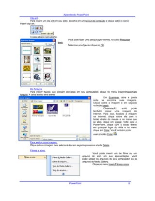 Aprendendo PowerPoint
Clip-art
Para inserir um clip-art em seu slide, escolha em um layout de conteúdo e clique sobre o ícone
Inserir clip-art:
A caixa abaixo será aberta:
Você pode fazer uma pesquisa por nomes, na caixa Pesquisar
texto.
Selecione uma figura e clique no OK.
Do Arquivo
Para inserir figuras que estejam gravadas em seu computador, clique no menu Inserir/Imagem/Do
Arquivo. A caixa abaixo será aberta:
Em Examinar, abra a pasta
onde se encontra suas imagens.
Clique sobre a imagem e em seguida
no botão Inserir.
Observação: você pode
também copiar uma imagem da
Internet. Para isso, localize a imagem
na Internet, clique sobre ela com o
botão direito do mouse e no menu que
se abre, clique em Copiar. Volte para p
PowerPoint, clique com o botão direito
em qualquer lugar do slide e no menu
clique em Colar. Você também pode
usar o botão Colar .
Para excluir uma imagem
Clique sobre a imagem para selecioná-la e em seguida pressione a tecla Delete.
Filmes e sons
Você pode inserir um de filme ou um
arquivo de som em sua apresentação. Você
pode utilizar os arquivos do seu computador ou os
arquivos do Media Gallery.
Clique no menu Inserir/Filmes e sons.
PowerPoint 8
 