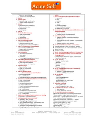 ------------------------------------------------------------------------------------------------------------------------------------------
-------------------------------------------------------------------------------------------------------------------------------------------------------------------------
INDIA Acute Soft Solutions India Pvt Ltd USA
Phone: +91 40-42627705 Email: info@acutesoft.com | www.acutesoft.com Phone: +1 973-619-0109 (USA)
Mobile: (0) 9848346149 Phone: +1 312-235-6527 (USA)
 Constraint- based loading
 Rejected row handling options
 Lab 12:
 Deleting Rows
 Update Strategy transformation
 Update strategy expressions
 Lab 13:
Data Driven Inserts and Rejects
Router transformation
Using a router
Router groups
 Lab 14:
 Router Conditional Lookups
 Usage and techniques
 Advantage
 Functionality
 Lab 15: Straight Load
 Lab 16: Conditional Lookups
Heterogeneous Targets
Heterogeneous target types
Target type conversions and limitations
 Lab 17: Heterogeneous Targets Mapplets
Functionality and Advantages
Mapplet types and structure
Mapplet limitations
 Lab 18: Mapplets
 Reusable transformations
 Advantages
 Limitations
 Promoting and copying transformations
 Lab 19: Reusable transformations
Sequence Generator transformation
Using a sequence Generator
Sequence Generator properties
 Dynamic Lookup
Dynamic lookup theory
Usage and functionality
Advantages
 Lab 20: Dynamic Lookup
Concurrent and sequential Workflows
Concurrent Workflows
Sequential Workflows
Stopping, Starting and suspending tasks and workflows
 Lab 21: Sequential Workflow Additional Transformations
Union Transformation
Rank transformation
Normalizer transformation
Custom Transformation
Transformation Control transformation
XML Transformation
SQL Transformation
Stored Procedure Transformation
External procedure Transformation
SQL Transformation
 Lab Sessions- For above transformations Error Handling
Overview of Error Handling Topics
 Review various BI Reporting methods
 Informatica - Best practices.
 Mapping Design through Visio tool.
 Data Loading techniques for huge volume of data.
 XML Data Loading – Best Practices.
 Incremental Loading and Rollback procedures.
 Slowly changing dimension – Overview.
 Lab 22:
 Error handling fatal and non Fatal Workflow Tasks:
 Command
 Email
 Decision
 Timer
 Control
 Even Raise and Wait
 Sequential Batch Processing
 Parallel Batch Processing
 Lab Sessions – With Workflow tasks Link Conditions Team
Based Development
 Version Control
 Checking out and checking in objects.
 Performance Tuning
 Overview of System Environment Identifying
Bottlenecks.
 Optimizing Source, Target, mapping, Transformation,
session.
 Mapping Parameters and Variables
 Introduction to Mappng Variables and Parameters
 Creating Mapping Variables and Updating Variables
 Creating Parameter File and associating file to a Session
 System Variables
 Variables functions
 Lab 26: Override Mapping Variable with Parameter Files
 Lab 27: Dynamically Updating a Source Qualifier with
Mapping Variable
Slowly Changing Dimensions Type 1, Type 2, Type 3
Incremental Loading
 Lab 28: SCD 1, 2, 3
 Reusable Workflow Tasks
 WorkLets
 Worklets Limitation
 Sessions
 Reusable Sessions
 Lab 29: Create Worklets using Tasks Command Line
Interface ( PMCMD)
 Overview of PMCMD and functions.
 Overview of PMREP and functions.
 Lab 30: PMCMD
PMREP
Informatica Migrations:
Copying Objects
Objects export and import (XML)
Deployment groups
 Workflows Scheduling:
 Using Informatica
 Unix crontab, third party tools.
 Lab 30:Informatica Project- Case Study
 Sales Data mart.
 Loading Dimensions and Facts.
 ETL Best Practices and methodologies
 Review the Industry best practices in ETL Development
 Review Real time project experiences of trainer
 Discuss what is learned techniques are useful in real world
 How to design effective ETL process
 Important considerations in designing ETL process
 Discuss real world prouction issues and support
 Discuss various roles in ETL world
 Busines Analyst, System Analyst
 System Architect
 Technical Architect, ETL Lead
 