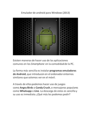 Emulador de android para Windows (2013)
Existen maneras de hacer uso de las aplicaciones
comunes en los Smartphone en la comodidadde la PC.
La forma más sencilla es instalar programas emuladores
de Android, que introducen en el ordenadorentornos
similares que solemos ver en el móvil.
A través de ellospodemos hacer uso de juegos
como Angry Birds o Candy Crush, o mensajeros populares
como Whatsapp o Line. La descarga de estos es sencilla y
su uso es inmediato.¿Qué más les podemos pedir?
 