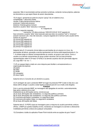www.concursovirtual.com.br
especiais. Não é recomendado senhas somente numéricas, contendo nomes próprios, palavras
de dicionários ou que sejam fáceis de serem descobertas.
10) A seguir, apresenta-se parte do arquivo “group” de um sistema Linux.
contabilidade::1:alice,bob,charlie
vendas::2:alice,denise,emerson,fatima
producao::3:alice,bob,emerson
diretoria::4:denise,gerson,homero
Quando a usuária “alice” executou o comando
ls -l segredo.txt
recebeu a seguinte resposta:
-rwxrwxrwx 123 alice producao 1009 2012-03-22 18:57 segredo.txt
Que comando a usuária “alice” deve executar para que ela e os usuários “bob” e “emerson”
possam escrever e ler, mas não executar, o arquivo segredo.txt e nenhum outro usuário tenha
acesso ao arquivo?
(A) chmod 055 segredo.txt
(B) chmod 066 segredo.txt
(C) chmod 550 segredo.txt
(D) chmod 660 segredo.txt
(E) chmod 770 segredo.txt
Gabarito letra D. O comando chmod altera as permissões de um arquivo no Linux. As
permissões de leitura, gravação e escrita representam em forma octal respectivamente 4, 2 e
1. A sintaxe exige os valores correspondentes ao usuário, ao grupo e aos outros. Como a
usuária a os demais componentes do grupo podem escrever e ler as duas primeiras
representações valem 6 (4=read +2=write) e os demais usuários não tem permissão alguma
(0). Logo 660 = rw- rw- ---.
11) É um espaço lógico criado em uma máquina para facilitar o armazenamento e a
organização de arquivos:
(A) pasta
(B) trilha
(C) ROM
(D) navegador
(E) disco rígido
Gabarito letra A. Conceito de um diretório ou pasta.
12) A vantagem de usar o protocolo IMAP em lugar do protocolo POP 3 está no fato de o uso
desse último obrigar o usuário a estar ligado à Internet para ler os e-mails a ele dirigidos.
PORQUE
Com o uso do protocolo IMAP, as mensagens são apagadas do servidor, automaticamente,
logo após a abertura do e-mail.
Analisando-se as afirmações acima, conclui-se que
(A) as duas afirmações são verdadeiras, e a segunda justifica a primeira.
(B) as duas afirmações são verdadeiras, e a segunda não justifica a primeira.
(C) a primeira afirmação é verdadeira, e a segunda é falsa.
(D) a primeira afirmação é falsa, e a segunda é verdadeira.
(E) as duas afirmações são falsas.
Gabarito letra E. O POP3 copia as mensagens para a máquina do usuário permitindo a leitura
off-line, o IMAP por padrão trabalha on-line, mantendo as mensagens no servidor e oferecendo
mobilidade permitindo a leitura de qualquer computador.
13) Considere o botão do aplicativo Power Point incluído entre as opções da guia “Inserir”.
 