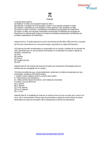 www.concursovirtual.com.br
A função desse botão é:
(A) Replicar no slide uma equação função do valor π.
(B) Calcular o resultado de uma equação e inserir a sua solução completa no slide.
(C) Calcular o resultado de uma equação e inserir apenas o seu resultado no slide.
(D) Inserir no slide o símbolo π, armazenado na biblioteca de equações do PowerPoint.
(E) Inserir no slide uma equação matemática armazenada na biblioteca de equações do
PowerPoint ou definida pelo usuário com base em símbolos armazenados na biblioteca de
símbolos matemáticos do PowerPoint.
Gabarito letra E. O botão disponível a partir da interface do MS Office 2007 permite a inserção
de fórmulas matemáticas em uma apresentação, equivalente ao objeto MS Equation.
14) Arquivos de texto armazenados no computador de um usuário, a pedido de um servidor da
web, permitindo que um site armazene informações no computador do usuário e depois as
recupere, chamam-se
(A) vírus
(B) cookies
(C) worms
(D) cavalos de troia
(E) sniff
Gabarito letra B. Os cookies são arquivos de texto que armazenam informações sobre as
preferencias de navegação de um usuário.
15) Sobre providências que, comprovadamente, preservam os dados armazenados em seu
computador, analise as afirmativas abaixo.
I - Instalar muitos software antivírus, quanto mais melhor.
II - Fazer backup com frequência.
III - Utilizar senhas fáceis de lembrar, como datas de aniversário.
É correto o que se afirma em
(A) I, apenas.
(B) II, apenas.
(C) I e III, apenas.
(D) II e III, apenas.
(E) I, II e III.
Gabarito letra B. A instalação de mais de um antivírus faz com que um ache que o outro é um
vírus, não é recomendada. Embora seja recomendada a criação de senhas fáceis de serem
lembradas uma data de aniversário não é indicada pois é fácil de ser descoberta.
 