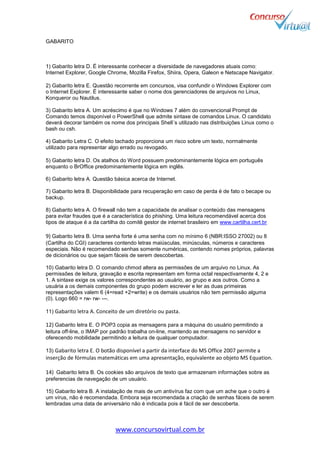www.concursovirtual.com.br
GABARITO
1) Gabarito letra D. É interessante conhecer a diversidade de navegadores atuais como:
Internet Explorer, Google Chrome, Mozilla Firefox, Shiira, Opera, Galeon e Netscape Navigator.
2) Gabarito letra E. Questão recorrente em concursos, visa confundir o Windows Explorer com
o Internet Explorer. É interessante saber o nome dos gerenciadores de arquivos no Linux,
Konqueror ou Nautilus.
3) Gabarito letra A. Um acréscimo é que no Windows 7 além do convencional Prompt de
Comando temos disponível o PowerShell que admite sintaxe de comandos Linux. O candidato
deverá decorar também os nome dos principais Shell´s utilizado nas distribuições Linux como o
bash ou csh.
4) Gabarito Letra C. O efeito tachado proporciona um risco sobre um texto, normalmente
utilizado para representar algo errado ou revogado.
5) Gabarito letra D. Os atalhos do Word possuem predominantemente lógica em português
enquanto o BrOffice predominantemente lógica em inglês.
6) Gabarito letra A. Questão básica acerca de Internet.
7) Gabarito letra B. Disponibilidade para recuperação em caso de perda é de fato o becape ou
backup.
8) Gabarito letra A. O firewall não tem a capacidade de analisar o conteúdo das mensagens
para evitar fraudes que é a característica do phishing. Uma leitura recomendável acerca dos
tipos de ataque é a da cartilha do comitê gestor de internet brasileiro em www.cartilha.cert.br
9) Gabarito letra B. Uma senha forte é uma senha com no mínimo 6 (NBR:ISSO 27002) ou 8
(Cartilha do CGI) caracteres contendo letras maiúsculas, minúsculas, números e caracteres
especiais. Não é recomendado senhas somente numéricas, contendo nomes próprios, palavras
de dicionários ou que sejam fáceis de serem descobertas.
10) Gabarito letra D. O comando chmod altera as permissões de um arquivo no Linux. As
permissões de leitura, gravação e escrita representam em forma octal respectivamente 4, 2 e
1. A sintaxe exige os valores correspondentes ao usuário, ao grupo e aos outros. Como a
usuária a os demais componentes do grupo podem escrever e ler as duas primeiras
representações valem 6 (4=read +2=write) e os demais usuários não tem permissão alguma
(0). Logo 660 = rw- rw- ---.
11) Gabarito letra A. Conceito de um diretório ou pasta.
12) Gabarito letra E. O POP3 copia as mensagens para a máquina do usuário permitindo a
leitura off-line, o IMAP por padrão trabalha on-line, mantendo as mensagens no servidor e
oferecendo mobilidade permitindo a leitura de qualquer computador.
13) Gabarito letra E. O botão disponível a partir da interface do MS Office 2007 permite a
inserção de fórmulas matemáticas em uma apresentação, equivalente ao objeto MS Equation.
14) Gabarito letra B. Os cookies são arquivos de texto que armazenam informações sobre as
preferencias de navegação de um usuário.
15) Gabarito letra B. A instalação de mais de um antivírus faz com que um ache que o outro é
um vírus, não é recomendada. Embora seja recomendada a criação de senhas fáceis de serem
lembradas uma data de aniversário não é indicada pois é fácil de ser descoberta.
 