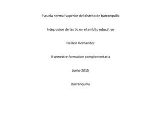 Escuela normal superior del distrito de barranquilla
Integracion de las tic en el ambito educativo
Heillen Hernandez
II semestre formacion complementaria
Junio-2015
Barranquilla
 