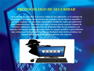 PROTOCOLOGO DE SEGURIDAD
Un protocolo de seguridad es la parte visible de una aplicación, es el conjunto de
programas y actividades programadas que cumplen con un objetivo específico y
que usan esquemas de seguridad criptográfica. Define las reglas que gobiernan
estas comunicaciones. Diseñadas para que el sistema pueda soportar ataques de
carácter maliciosos. Los protocolos son diseñados bajo ciertas primicias con
respecto a los riesgos. protegerse contra todos los ataques posibles es generalmente
muy costoso, por lo cual los protocolos son diseñados bajo ciertas premisas con
respecto a los riesgos a los cuales el sistema está expuesto
 