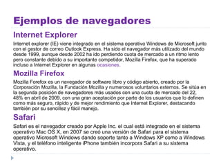 Ejemplos de navegadores
Internet Explorer
Internet explorer (IE) viene integrado en el sistema operativo Windows de Microsoft junto
con el gestor de correo Outlook Express. Ha sido el navegador más utilizado del mundo
desde 1999, aunque desde 2002 ha ido perdiendo cuota de mercado a un ritmo lento
pero constante debido a su importante competidor, Mozilla Firefox, que ha superado
incluso a Internet Explorer en algunas ocasiones.
Mozilla Firefox
Mozilla Forefox es un navegador de software libre y código abierto, creado por la
Corporación Mozilla, la Fundación Mozilla y numerosos voluntarios externos. Se sitúa en
la segunda posición de navegadores más usados con una cuota de mercado del 22,
48% en abril de 2009, con una gran aceptación por parte de los usuarios que lo definen
como más seguro, rápido y de mejor rendimiento que Internet Explorer, destacando
también por su sencillez y fácil manejo.
Safari
Safari es el navegador creado por Apple Inc. el cual está integrado en el sistema
operativo Mac OS X, en 2007 se creó una versión de Safari para el sistema
operativo Microsoft Windows dando soporte tanto a Windows XP como a Windows
Vista, y el teléfono inteligente iPhone también incorpora Safari a su sistema
operativo.
 