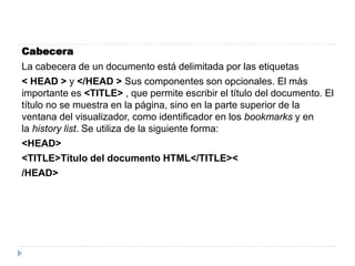 Cabecera
La cabecera de un documento está delimitada por las etiquetas
< HEAD > y </HEAD > Sus componentes son opcionales. El más
importante es <TITLE> , que permite escribir el título del documento. El
título no se muestra en la página, sino en la parte superior de la
ventana del visualizador, como identificador en los bookmarks y en
la history list. Se utiliza de la siguiente forma:
<HEAD>
<TITLE>Título del documento HTML</TITLE><
/HEAD>
 