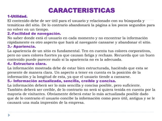 CARACTERISTICAS
1-Utilidad.
El contenido debe de ser útil para el usuario y relacionado con su búsqueda y
temáticas del sitio. De lo contrario abandonará la página a los pocos segundos para
no volver en un tiempo.
2.-Facilidad de navegación.
No saber donde está el usuario en cada momento y no encontrar la información
rápidamente es otro aspecto que hará al navegante cansarse y abandonar el sitio.
3.- Apariencia.
La apariencia de un sitio es fundamental. Ten en cuenta tus colores corporativos,
pero no uses colores fuertes ya que causan fatiga y rechazo. Recuerda que un buen
contenido puede parecer malo si la apariencia no es la adecuada.
4.- Estructura clara.
La información mostrada debe de estar bien estructurada, haciéndo que esta se
presente de manera clara. Un aspecto a tener en cuenta es la posición de la
información y la longitud de esta, ya que el usuario tiende a cansarse.
5.- Información actualizada, sencilla, creíble y concisa.
La información deberá ser lo más sencilla y concisa posible, pero suficiente.
También deberá ser creíble, de lo contrario no será si quiera tenida en cuenta por la
mayoría de visitantes. Obviamente deberá estar lo más actualizada posible dado
que de lo contrario el usuario concibe la información como poco útil, antigua y se le
causará una mala impresión de la empresa.
 