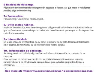 6 Rapidez de descarga.
Páginas que tardan demasiado en cargar están abocadas al fracaso. Así que hazlas lo más ligeras
posible y elige un buen hosting.
7.- Pocos clics.
Fundamental. Cuanto más rápido, mejor.
8.- Evita malos hábitos.
Registros innecesarios, ventanas emergentes, obligarietoridad de instalar software, enlaces
que no funcionan, contenido que no existe, etc. Son elementos que mayor rechazo provocan
entre los internautas.
9.- Interactividad.
En la era social, la web también ha de serlo. El usuario ya no solo demanda información
sino, además, la posibilidad de interactuar en la misma página.
10.- Información de contacto.
Su sitio ganará en crediblidad y confianza al ofrecer información de contacto de su
empresa.
Concluyendo, no espere tener éxito con su portal si no cumple con unas mínimas
características. Y no olvide medir sus resultados para detectar sus puntos débiles y
corregirlos.
- See more at: http://www.accionmk.com/las-10-caracteristicas-mas-
 