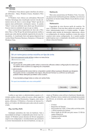 20
W a g n e r B u g s
U
O Windows Vista oferece quatro interfaces de utiliza-
ção diferentes – Basic, Windows Classic, Standard e Win-
dows Aero.
O Windows Aero oferece aos utilizadores Microsoft
Genuine Advantage uma visualização incrível. Um dos ele-
mentos novos do Aero é o novo design “Glass” que dá um
aspecto mais profissional e animações suaves. As janelas
“Glass” criam um ambiente mais aberto que lhe permitem
focar-se mais no conteúdo do que no que as rodeia.
Duas características importantes do Aero são o Win-
dows Flip e o Flip 3D que lhe permitem gerenciar melhor a
janelas que estão abertas podendo organizá-las de uma for-
ma prática. A visualização Aero está apenas disponível nas
versões Home Premium, Business, Enterprise e Ultimate do
Windows Vista.
Multitarefa
Mais uma característica do Windows Vista. Um siste-
ma operacional multitarefa permite trabalhar com diversos
programas ao mesmo tempo (Word e Excel abertos ao mes-
mo tempo).
Multiusuário
Capacidade de criar diversos perfis de usuários. No
caso, o Windows Vista tem duas opções de contas de usu-
ários: Administrador (root) e o Usuário padrão. O admi-
nistrador pode instalar de desinstalar impressoras, alterar
as configurações do sistema, modificar a conta dos outros
usuários entre outras configurações. Já, o usuário padrão
poderá apenas usar o computador, não poderá, por exemplo,
alterar a hora do Sistema.
Lembre-se que tanto os administradores quanto os li-
mitados podem colocar senhas de acesso, alterar papel de
parede, terão as pastas Documentos, Imagens, entre outras
pastas, diferentes. O Histórico e Favoritos do Internet Ex-
plorer, os Cookies são diferentes para cada conta de usuário
criada.
Plug And Play (PnP)
Instalação automática dos itens de hardware. Sem a
necessidade de desligar o computador para iniciar suas ins-
talação. O Windows possui dezenas de Drivers (pequenos
arquivos de configuração e reconhecimento que permitem
o correto funcionamento do item de hardware, ou seja, en-
sinam ao Windows como utilizar o hardware). Quando plu-
gado o Windows inicia a tentativa de instalação procurando
nos Drivers, já existentes, que condizem com o hardware
plugado.
–– O início
–– Requisitos do Sistema
–– Processador de 1 GHz, 32 bits (x86) ou 64 bits (x64).
–– 1 GB de memória do sistema.
–– Disco rígido de 40 GB com pelo menos 15 GB de
espaço disponível.
–– Unidade de DVD-ROM.
–– Saída de áudio.
 
