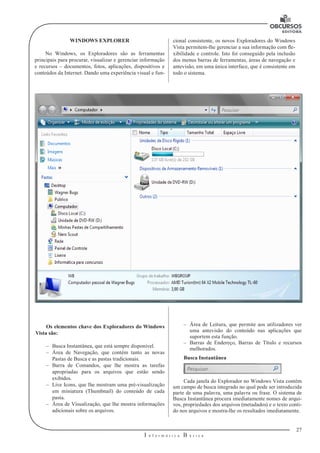 27
I n f o r m á t i c a B á s i c a
U
WINDOWS EXPLORER
No Windows, os Exploradores são as ferramentas
principais para procurar, visualizar e gerenciar informação
e recursos – documentos, fotos, aplicações, dispositivos e
conteúdos da Internet. Dando uma experiência visual e fun-
–– Área de Leitura, que permite aos utilizadores ver
uma antevisão do conteúdo nas aplicações que
suportem esta função.
–– Barras de Endereço, Barras de Título e recursos
melhorados.
Busca Instantânea
Cada janela do Explorador no Windows Vista contém
um campo de busca integrado no qual pode ser introduzida
parte de uma palavra, uma palavra ou frase. O sistema de
Busca Instantânea procura imediatamente nomes de arqui-
vos, propriedades dos arquivos (metadados) e o texto conti-
do nos arquivos e mostra-lhe os resultados imediatamente.
Os elementos chave dos Exploradores do Windows
Vista são:
–– Busca Instantânea, que está sempre disponível.
–– Área de Navegação, que contém tanto as novas
Pastas de Busca e as pastas tradicionais.
–– Barra de Comandos, que lhe mostra as tarefas
apropriadas para os arquivos que estão sendo
exibidos.
–– Live Icons, que lhe mostram uma pré-visualização
em miniatura (Thumbnail) do conteúdo de cada
pasta.
–– Área de Visualização, que lhe mostra informações
adicionais sobre os arquivos.
cional consistente, os novos Exploradores do Windows
Vista permitem-lhe gerenciar a sua informação com fle-
xibilidade e controle. Isto foi conseguido pela inclusão
dos menus barras de ferramentas, áreas de navegação e
antevisão, em uma única interface, que é consistente em
todo o sistema.
 
